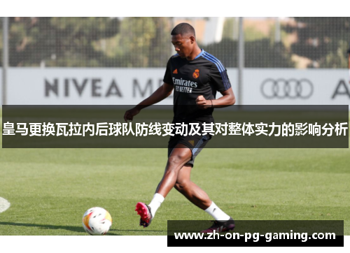 皇马更换瓦拉内后球队防线变动及其对整体实力的影响分析 皇马更换瓦拉内后球队防线变动及其对整体实力的影响分析