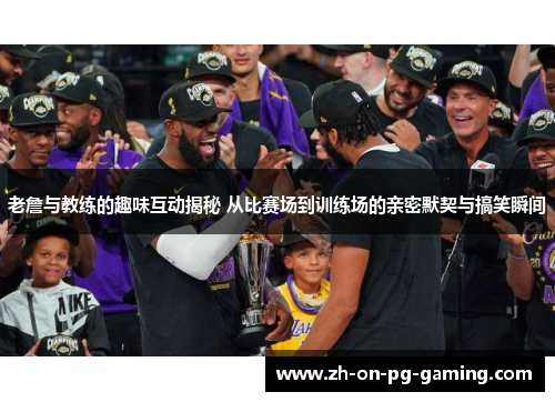 老詹与教练的趣味互动揭秘 从比赛场到训练场的亲密默契与搞笑瞬间