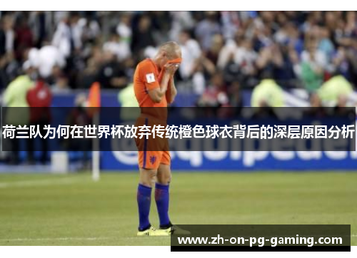 荷兰队为何在世界杯放弃传统橙色球衣背后的深层原因分析