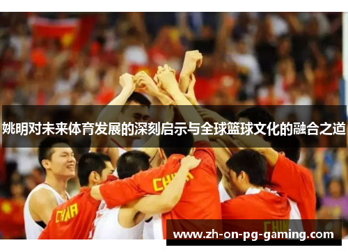 姚明对未来体育发展的深刻启示与全球篮球文化的融合之道