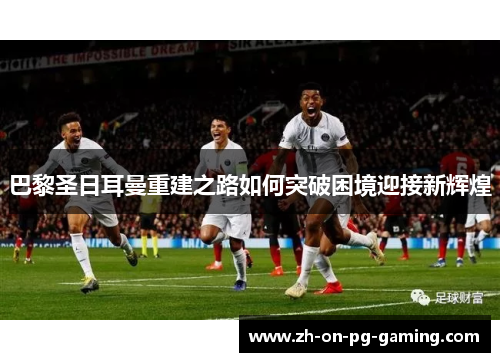 巴黎圣日耳曼重建之路如何突破困境迎接新辉煌 巴黎圣日耳曼重建之路如何突破困境迎接新辉煌