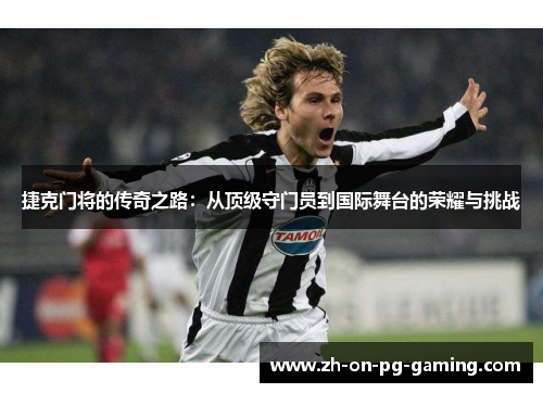 捷克门将的传奇之路：从顶级守门员到国际舞台的荣耀与挑战