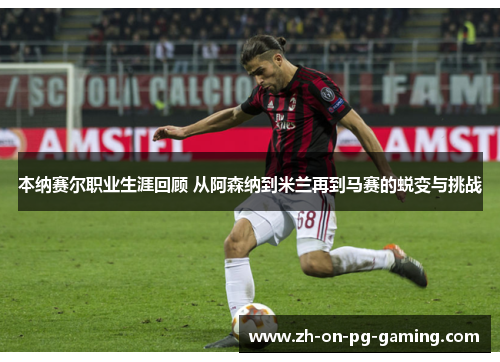 本纳赛尔职业生涯回顾 从阿森纳到米兰再到马赛的蜕变与挑战