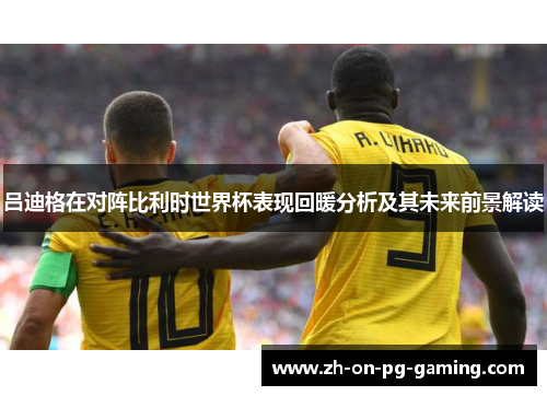 吕迪格在对阵比利时世界杯表现回暖分析及其未来前景解读 吕迪格在对阵比利时世界杯表现回暖分析及其未来前景解读