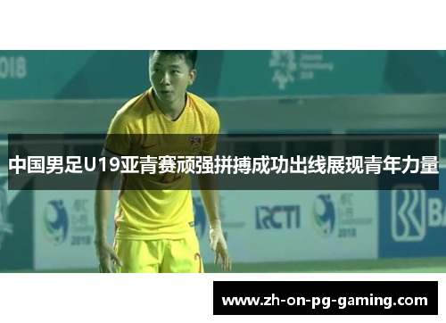 中国男足U19亚青赛顽强拼搏成功出线展现青年力量