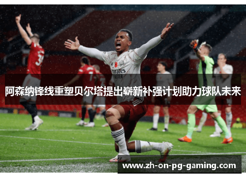 阿森纳锋线重塑贝尔塔提出崭新补强计划助力球队未来 阿森纳锋线重塑贝尔塔提出崭新补强计划助力球队未来