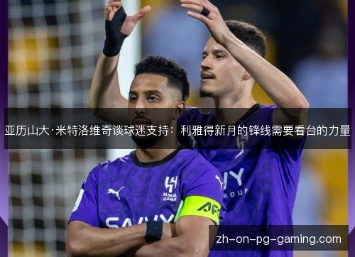 亚历山大·米特洛维奇谈球迷支持:利雅得新月的锋线需要看台的力量 亚历山大·米特洛维奇谈球迷支持:利雅得新月的锋线需要看台的力量